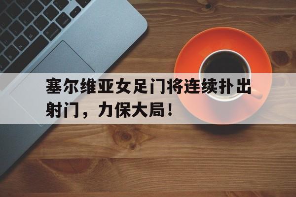 塞尔维亚女足门将连续扑出射门，力保大局！的简单介绍