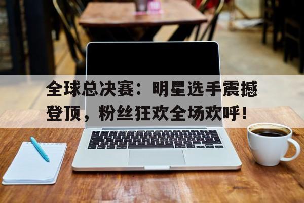 全球总决赛：明星选手震撼登顶，粉丝狂欢全场欢呼！