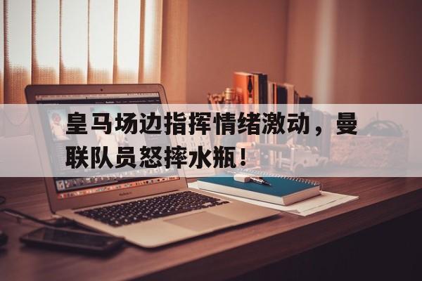 皇马场边指挥情绪激动，曼联队员怒摔水瓶！