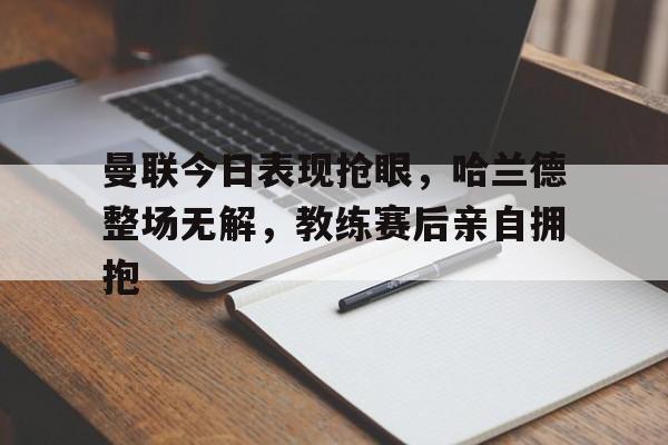 曼联今日表现抢眼，哈兰德整场无解，教练赛后亲自拥抱