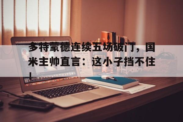 多特蒙德连续五场破门，国米主帅直言：这小子挡不住！多特蒙德 球队
