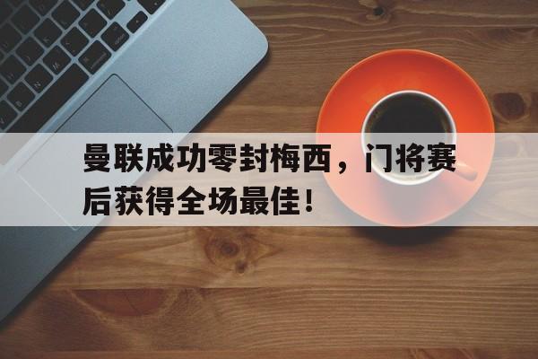 曼联成功零封梅西，门将赛后获得全场最佳！曼联成功零封梅西,门将赛后获得全场最佳进球
