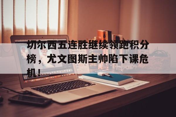 切尔西五连胜继续领跑积分榜，尤文图斯主帅陷下课危机！